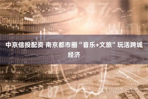 中京信投配资 南京都市圈“音乐+文旅”玩活跨城经济