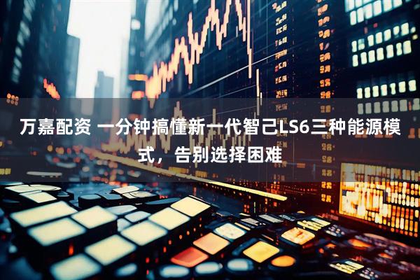 万嘉配资 一分钟搞懂新一代智己LS6三种能源模式，告别选择困难