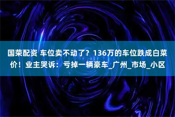 国荣配资 车位卖不动了？136万的车位跌成白菜价！业主哭诉：亏掉一辆豪车_广州_市场_小区