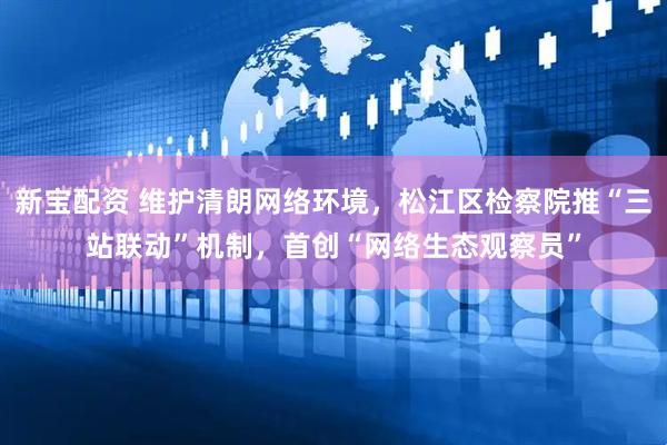 新宝配资 维护清朗网络环境，松江区检察院推“三站联动”机制，首创“网络生态观察员”