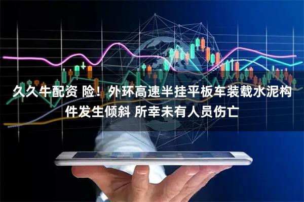 久久牛配资 险！外环高速半挂平板车装载水泥构件发生倾斜 所幸未有人员伤亡