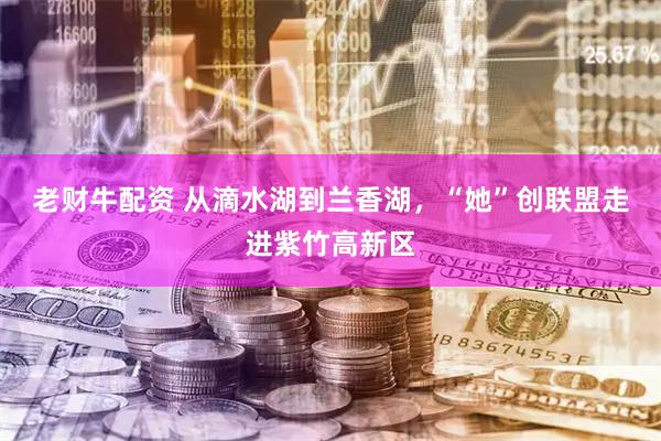 老财牛配资 从滴水湖到兰香湖，“她”创联盟走进紫竹高新区